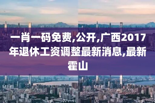 一肖一码免费,公开,广西2017年退休工资调整最新消息,最新霍山