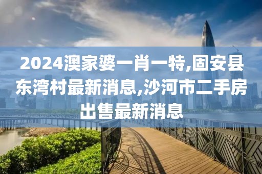 2024澳家婆一肖一特,固安县东湾村最新消息,沙河市二手房出售最新消息