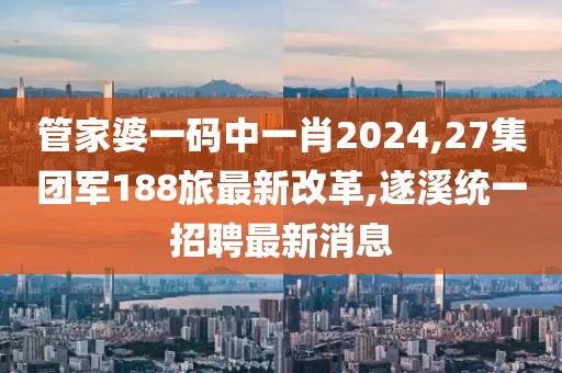 管家婆一码中一肖2024,27集团军188旅最新改革,遂溪统一招聘最新消息