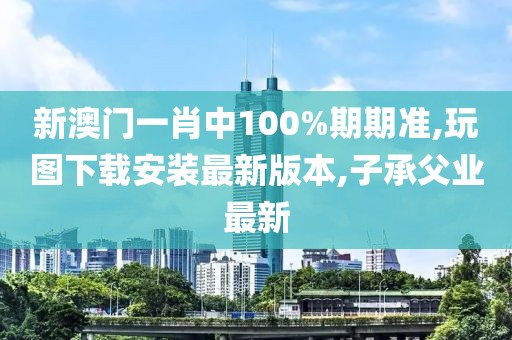 新澳门一肖中100%期期准,玩图下载安装最新版本,子承父业最新