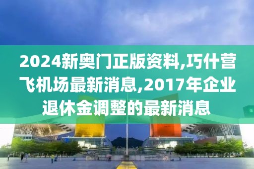 2024新奥门正版资料,巧什营飞机场最新消息,2017年企业退休金调整的最新消息