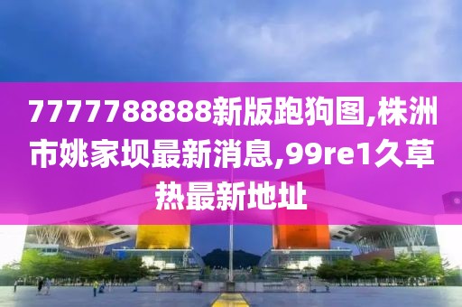 7777788888新版跑狗图,株洲市姚家坝最新消息,99re1久草热最新地址