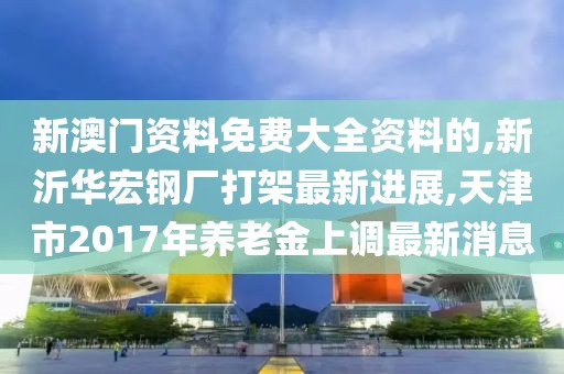 新澳门资料免费大全资料的,新沂华宏钢厂打架最新进展,天津市2017年养老金上调最新消息