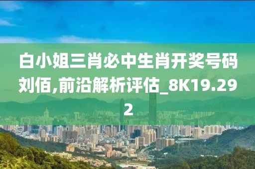白小姐三肖必中生肖开奖号码刘佰,前沿解析评估_8K19.292