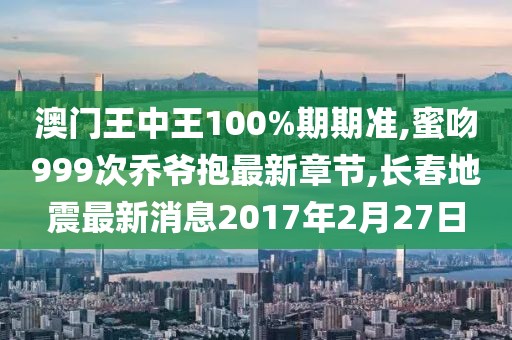 澳门王中王100%期期准,蜜吻999次乔爷抱最新章节,长春地震最新消息2017年2月27日