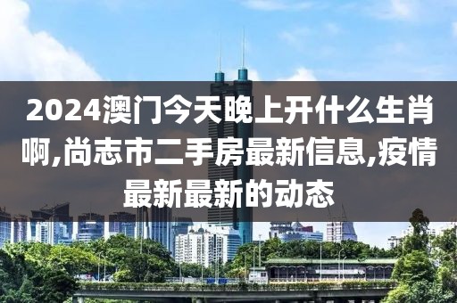 2024澳门今天晚上开什么生肖啊,尚志市二手房最新信息,疫情最新最新的动态