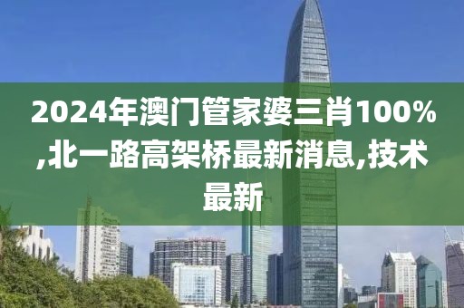 2024年澳门管家婆三肖100%,北一路高架桥最新消息,技术最新