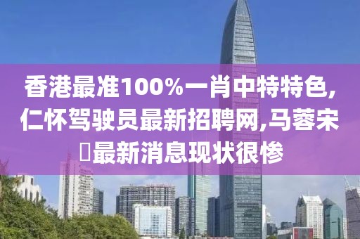 香港最准100%一肖中特特色,仁怀驾驶员最新招聘网,马蓉宋喆最新消息现状很惨
