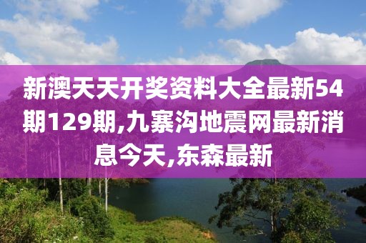新澳天天开奖资料大全最新54期129期,九寨沟地震网最新消息今天,东森最新