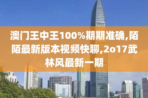 澳门王中王100%期期准确,陌陌最新版本视频快聊,2o17武林风最新一期