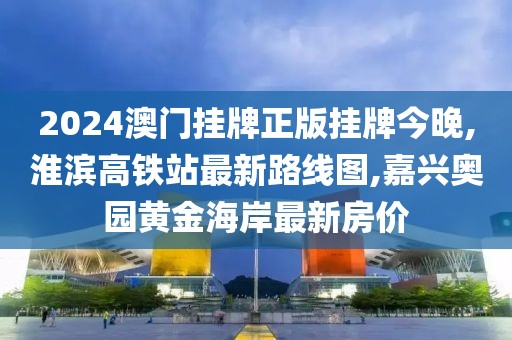 2024澳门挂牌正版挂牌今晚,淮滨高铁站最新路线图,嘉兴奥园黄金海岸最新房价