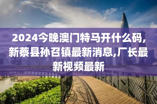 2024今晚澳门特马开什么码,新蔡县孙召镇最新消息,厂长最新视频最新
