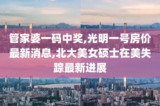 管家婆一码中奖,光明一号房价最新消息,北大美女硕士在美失踪最新进展