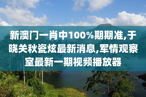新澳门一肖中100%期期准,于晓关秋瓷炫最新消息,军情观察室最新一期视频播放器