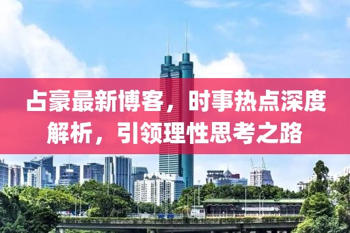 占豪最新博客，时事热点深度解析，引领理性思考之路