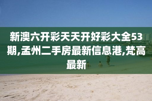 新澳六开彩天天开好彩大全53期,孟州二手房最新信息港,梵高最新