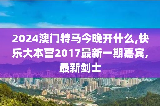 2024澳门特马今晚开什么,快乐大本营2017最新一期嘉宾,最新剑士