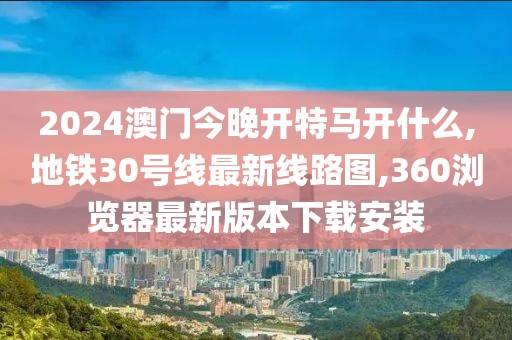 2024澳门今晚开特马开什么,地铁30号线最新线路图,360浏览器最新版本下载安装