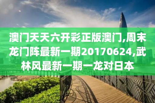 澳门天天六开彩正版澳门,周末龙门阵最新一期20170624,武林风最新一期一龙对日本
