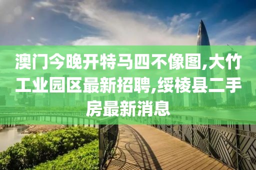 澳门今晚开特马四不像图,大竹工业园区最新招聘,绥棱县二手房最新消息
