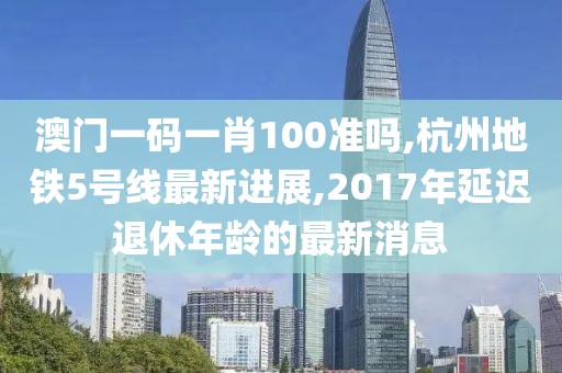 澳门一码一肖100准吗,杭州地铁5号线最新进展,2017年延迟退休年龄的最新消息