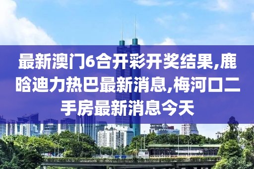 最新澳门6合开彩开奖结果,鹿晗迪力热巴最新消息,梅河口二手房最新消息今天