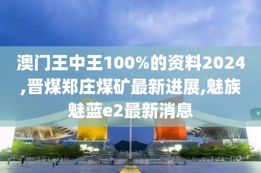 澳门王中王100%的资料2024,晋煤郑庄煤矿最新进展,魅族魅蓝e2最新消息