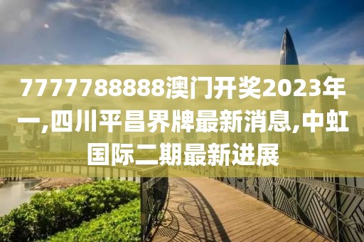 7777788888澳门开奖2023年一,四川平昌界牌最新消息,中虹国际二期最新进展