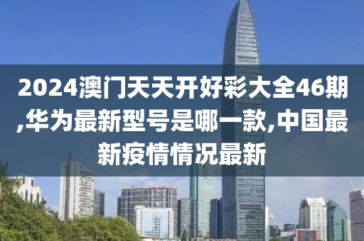 2024澳门天天开好彩大全46期,华为最新型号是哪一款,中国最新疫情情况最新