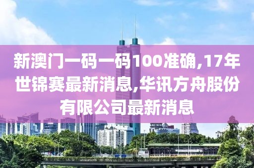 新澳门一码一码100准确,17年世锦赛最新消息,华讯方舟股份有限公司最新消息