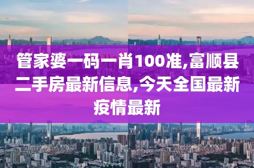 管家婆一码一肖100准,富顺县二手房最新信息,今天全国最新疫情最新