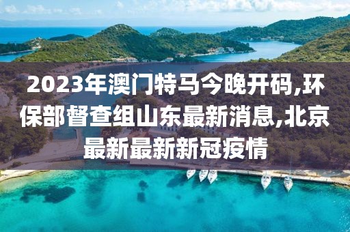 2023年澳门特马今晚开码,环保部督查组山东最新消息,北京最新最新新冠疫情