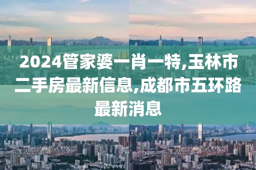 2024管家婆一肖一特,玉林市二手房最新信息,成都市五环路最新消息