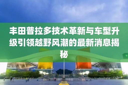 丰田普拉多技术革新与车型升级引领越野风潮的最新消息揭秘