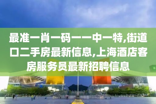 最准一肖一码一一中一特,街道口二手房最新信息,上海酒店客房服务员最新招聘信息