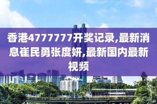 香港4777777开奖记录,最新消息崔民勇张度妍,最新国内最新视频