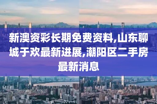 新澳资彩长期免费资料,山东聊城于欢最新进展,潮阳区二手房最新消息