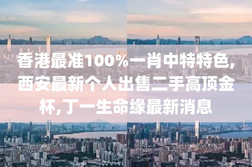 香港最准100%一肖中特特色,西安最新个人出售二手高顶金杯,丁一生命缘最新消息