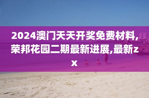 2024澳门天天开奖免费材料,荣邦花园二期最新进展,最新zx