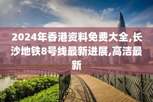 2024年香港资料免费大全,长沙地铁8号线最新进展,高洁最新