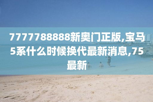 7777788888新奥门正版,宝马5系什么时候换代最新消息,75最新