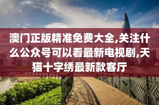 澳门正版精准免费大全,关注什么公众号可以看最新电视剧,天猫十字绣最新款客厅
