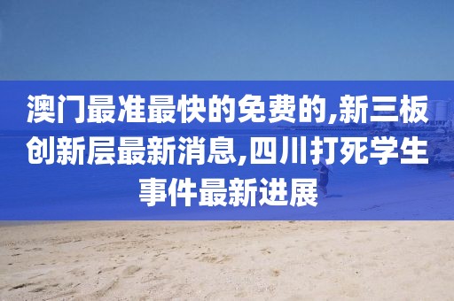 澳门最准最快的免费的,新三板创新层最新消息,四川打死学生事件最新进展