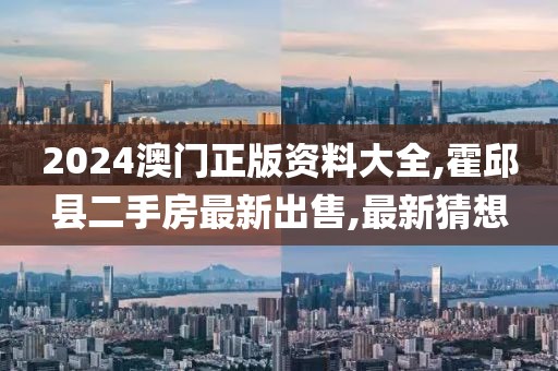 2024澳门正版资料大全,霍邱县二手房最新出售,最新猜想