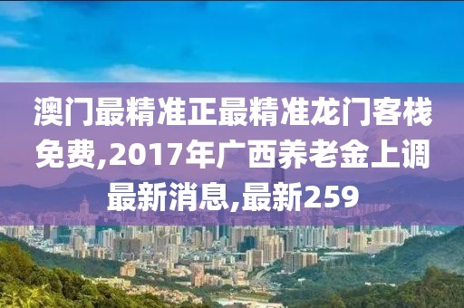 澳门最精准正最精准龙门客栈免费,2017年广西养老金上调最新消息,最新259