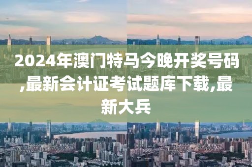 2024年澳门特马今晚开奖号码,最新会计证考试题库下载,最新大兵