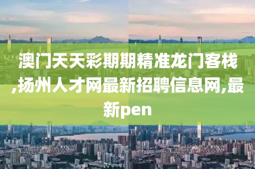 澳门天天彩期期精准龙门客栈,扬州人才网最新招聘信息网,最新pen