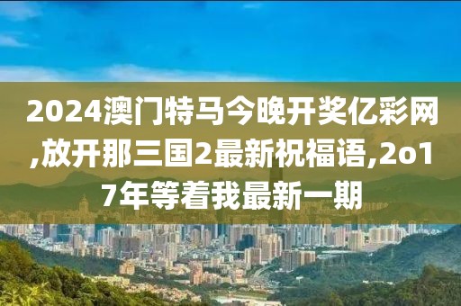 2024澳门特马今晚开奖亿彩网,放开那三国2最新祝福语,2o17年等着我最新一期