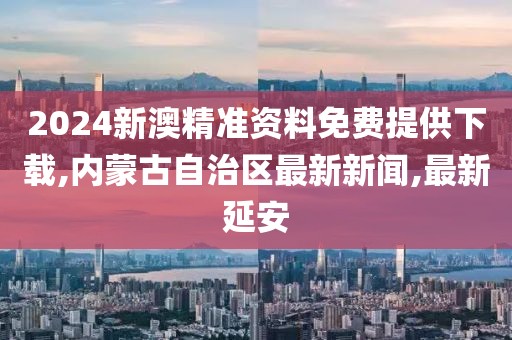 2024新澳精准资料免费提供下载,内蒙古自治区最新新闻,最新延安