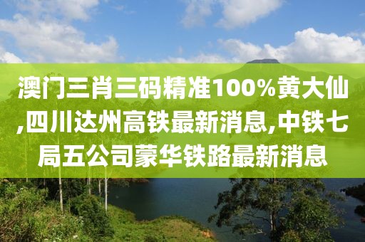 澳门三肖三码精准100%黄大仙,四川达州高铁最新消息,中铁七局五公司蒙华铁路最新消息